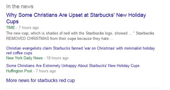 Image: snip from Google news that reads "In the news: Why Some Christians Are Upset at Starbucks' New Holiday Cups. TIME‎ - 7 hours ago. The new cup, which is shades of red with the Starbucks logo, showed ... Starbucks REMOVED CHRISTMAS from their cups because they hate ... Christian evangelists claim Starbucks fanned 'war on Christmas' with minimalist holiday red coffee cups. New York Daily News‎ - 18 hours ago. Some Christians Are Extremely Unhappy About Starbucks' New Holiday Cups. Huffington Post‎ - 7 hours ago. More news for starbucks red cup."